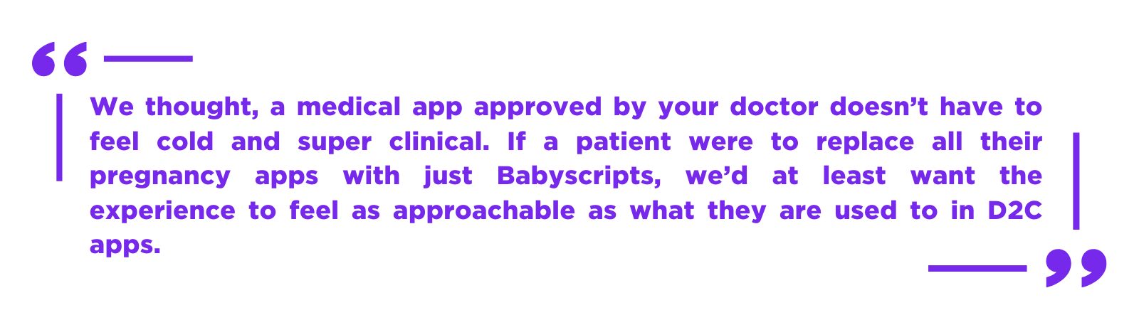 We thought, a medical app approved by your doctor doesn’t have to feel cold and super clinical. If a patient were to replace all their pregnancy apps with just Babyscripts, we’d at least want the experience to feel a (1)